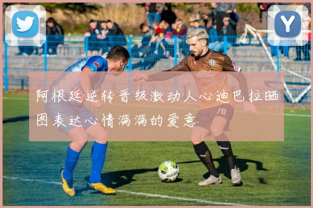 阿根廷逆转晋级激动人心迪巴拉晒图表达心情满满的爱意