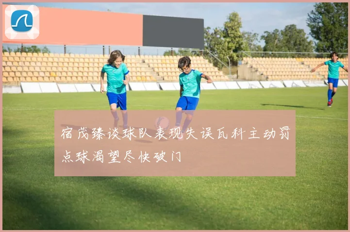 宿茂臻谈球队表现失误瓦科主动罚点球渴望尽快破门