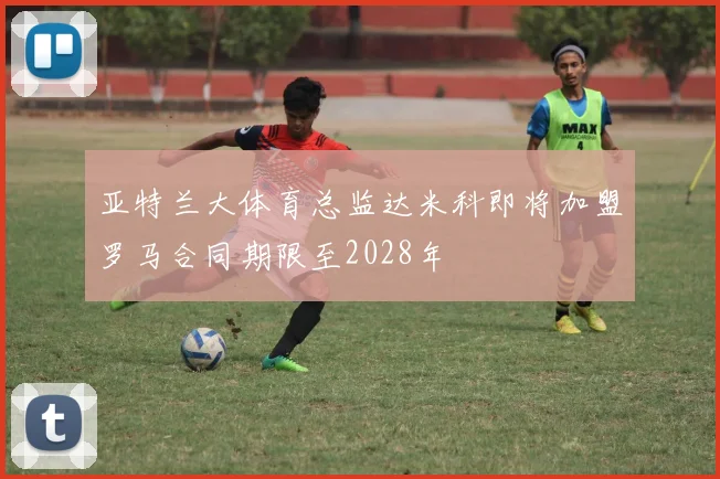 亚特兰大体育总监达米科即将加盟罗马合同期限至2028年