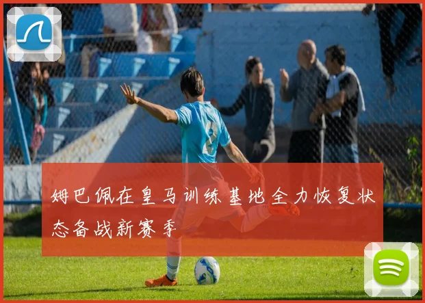 姆巴佩在皇马训练基地全力恢复状态备战新赛季