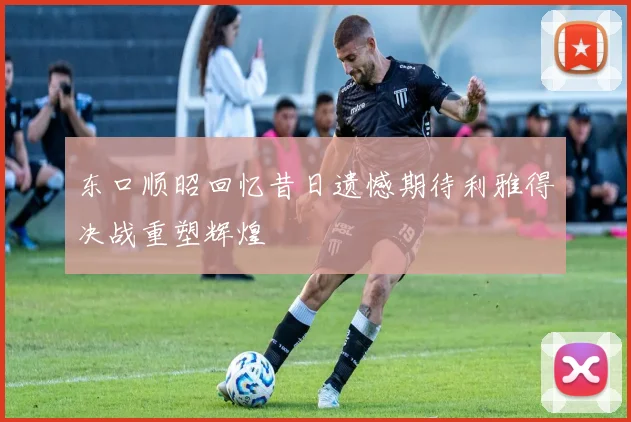 东口顺昭回忆昔日遗憾期待利雅得决战重塑辉煌