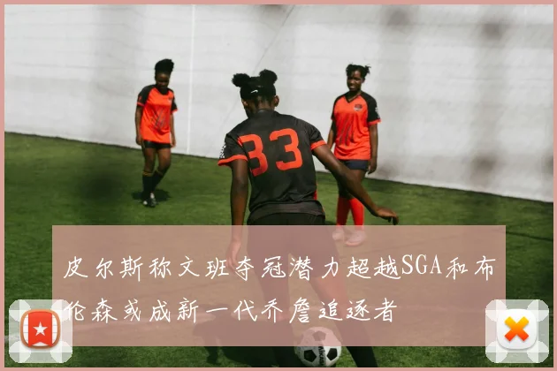 皮尔斯称文班夺冠潜力超越SGA和布伦森或成新一代乔詹追逐者
