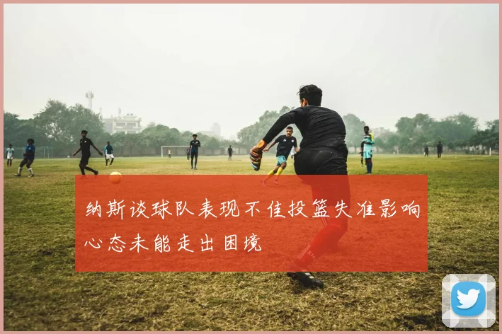 纳斯谈球队表现不佳投篮失准影响心态未能走出困境