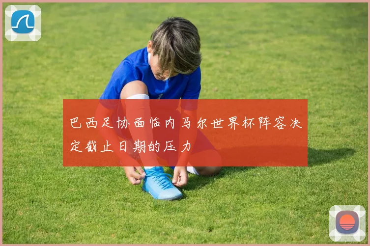 巴西足协面临内马尔世界杯阵容决定截止日期的压力