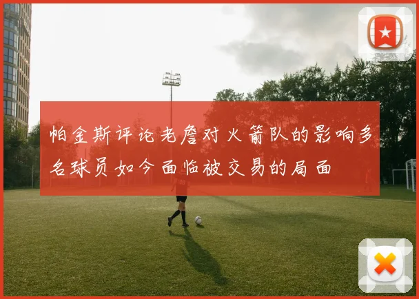 帕金斯评论老詹对火箭队的影响多名球员如今面临被交易的局面