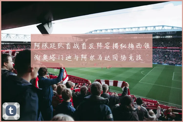 阿根廷队首战首发阵容揭秘梅西领衔奥塔门迪与阿尔马达同场竞技