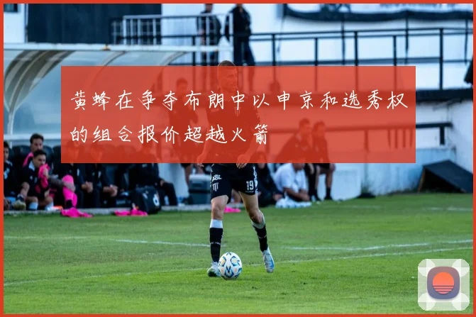 黄蜂在争夺布朗中以申京和选秀权的组合报价超越火箭