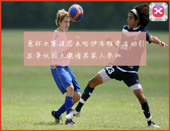 意杯决赛追思米哈伊洛维奇活动引发争议因未邀请其家人参加