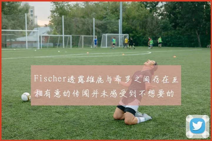 Fischer透露雄鹿与希罗之间存在互相有意的传闻并未感受到不想要的迹象