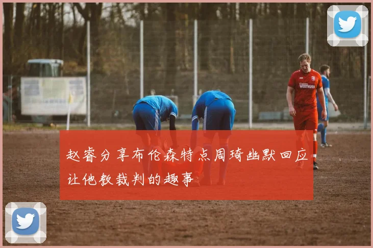 赵睿分享布伦森特点周琦幽默回应让他教裁判的趣事