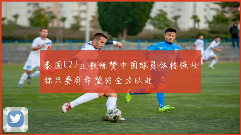 泰国U23主教练赞中国球员体格强壮称只要有希望将全力以赴
