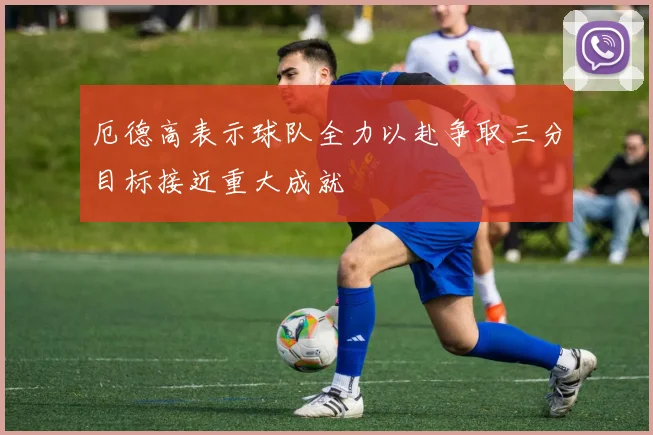 厄德高表示球队全力以赴争取三分目标接近重大成就