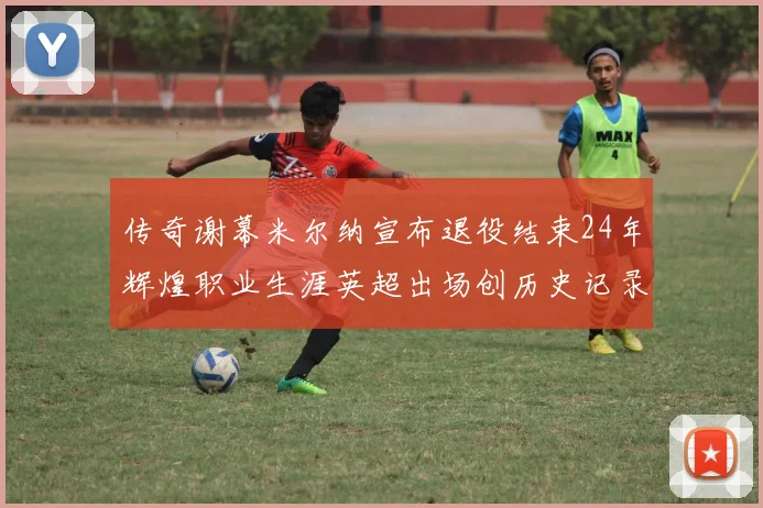 传奇谢幕米尔纳宣布退役结束24年辉煌职业生涯英超出场创历史记录