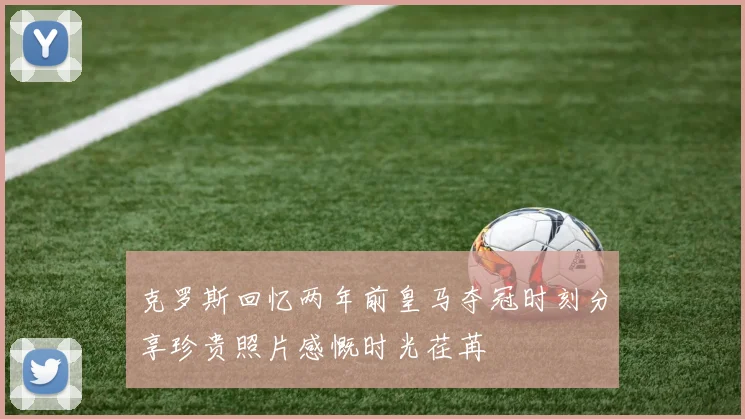 克罗斯回忆两年前皇马夺冠时刻分享珍贵照片感慨时光荏苒