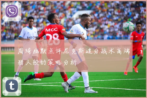 周琦幽默点评尼克斯追分战术高端猎人般的策略分析