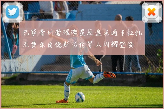 巴萨青训营璀璨星辰盘点通卡拉托尼费尔南德斯戈伦等人闪耀登场