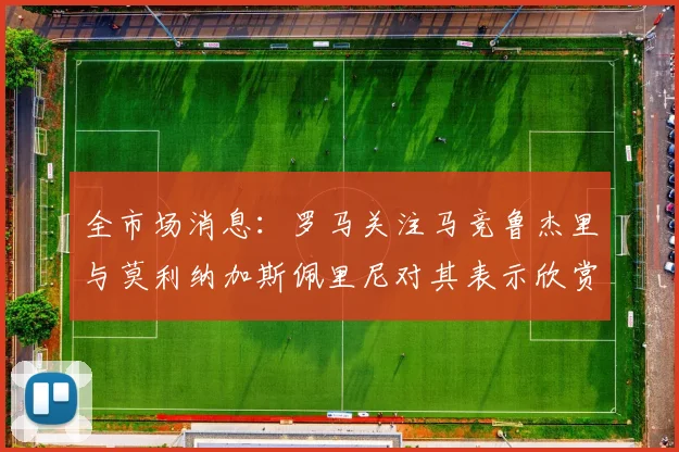 全市场消息：罗马关注马竞鲁杰里与莫利纳加斯佩里尼对其表示欣赏