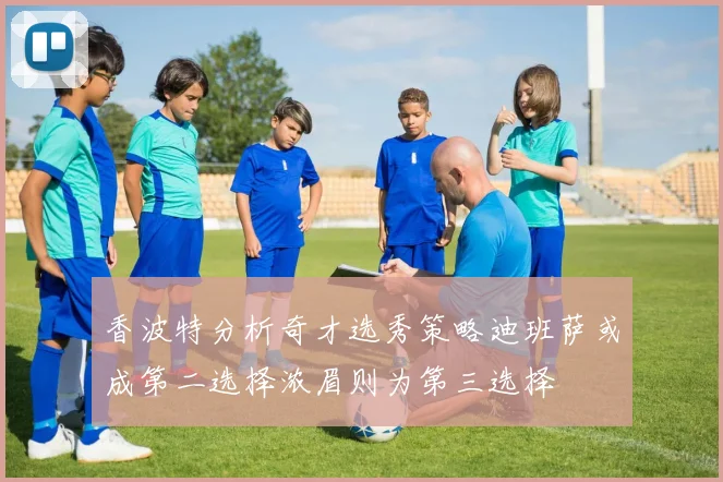 香波特分析奇才选秀策略迪班萨或成第二选择浓眉则为第三选择